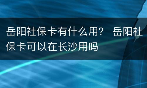岳阳社保卡有什么用？ 岳阳社保卡可以在长沙用吗