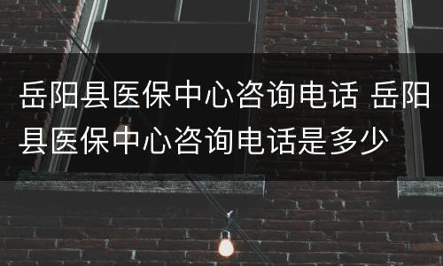 岳阳县医保中心咨询电话 岳阳县医保中心咨询电话是多少