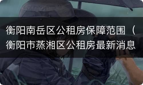 衡阳南岳区公租房保障范围（衡阳市蒸湘区公租房最新消息）