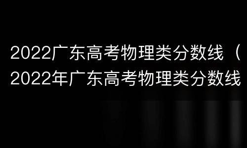2022广东高考物理类分数线（2022年广东高考物理类分数线）