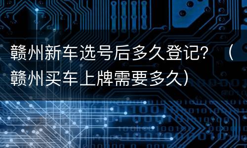 赣州新车选号后多久登记？（赣州买车上牌需要多久）