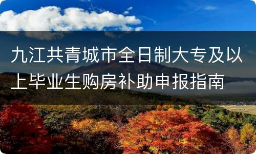 九江共青城市全日制大专及以上毕业生购房补助申报指南