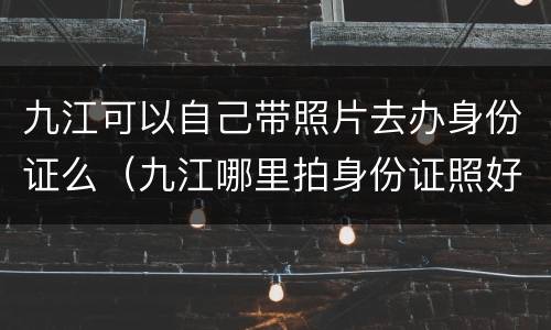 九江可以自己带照片去办身份证么（九江哪里拍身份证照好看）