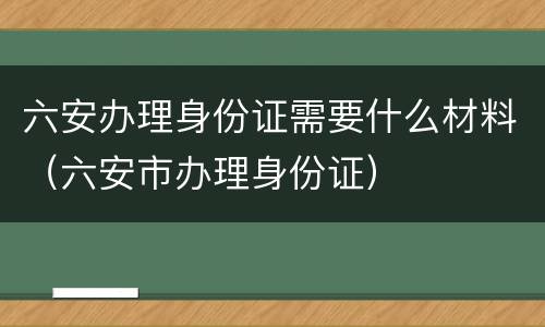 六安办理身份证需要什么材料（六安市办理身份证）