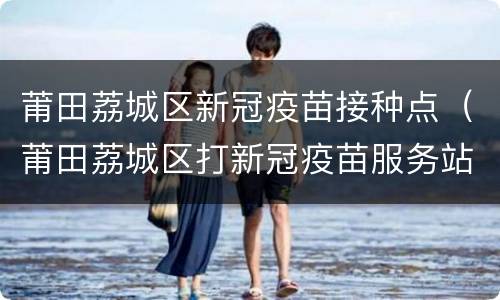 莆田荔城区新冠疫苗接种点（莆田荔城区打新冠疫苗服务站点）