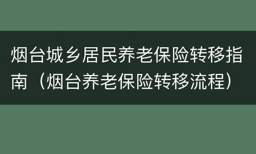 烟台城乡居民养老保险转移指南（烟台养老保险转移流程）