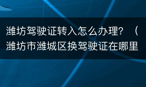 潍坊驾驶证转入怎么办理？（潍坊市潍城区换驾驶证在哪里换）