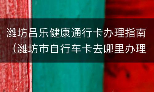潍坊昌乐健康通行卡办理指南（潍坊市自行车卡去哪里办理）