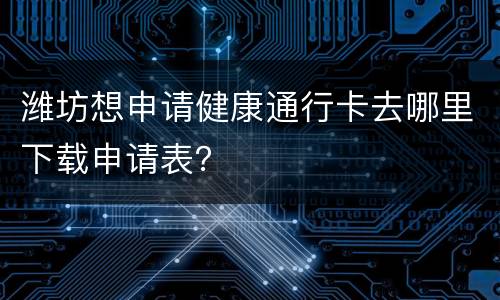 潍坊想申请健康通行卡去哪里下载申请表？