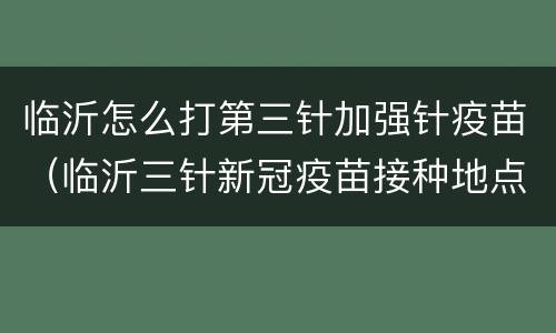 临沂怎么打第三针加强针疫苗（临沂三针新冠疫苗接种地点）