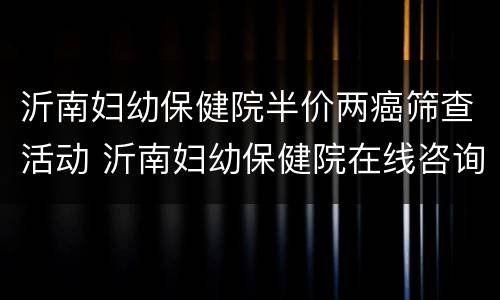 沂南妇幼保健院半价两癌筛查活动 沂南妇幼保健院在线咨询