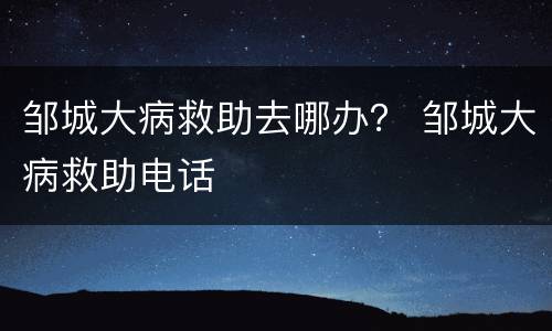 邹城大病救助去哪办？ 邹城大病救助电话