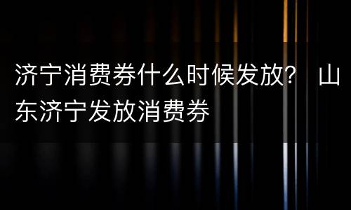 济宁消费券什么时候发放？ 山东济宁发放消费券