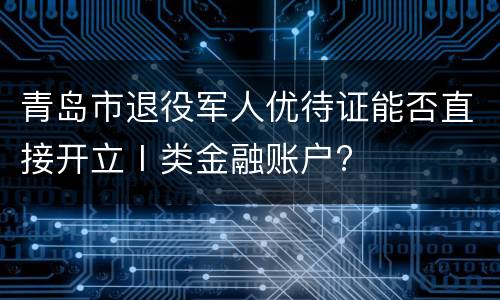 青岛市退役军人优待证能否直接开立Ⅰ类金融账户?