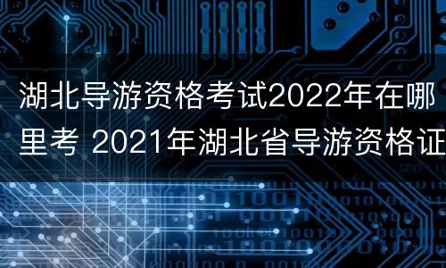 湖北导游资格考试2022年在哪里考 2021年湖北省导游资格证报考时间