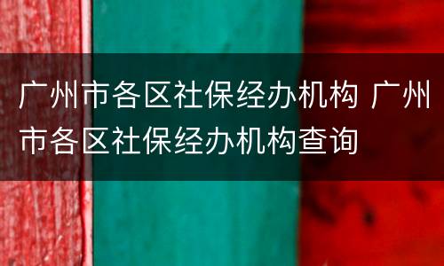 广州市各区社保经办机构 广州市各区社保经办机构查询