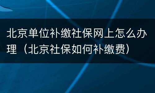 北京单位补缴社保网上怎么办理（北京社保如何补缴费）