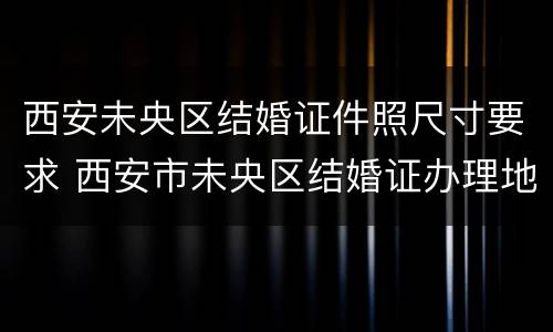 西安未央区结婚证件照尺寸要求 西安市未央区结婚证办理地点