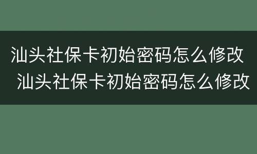 汕头社保卡初始密码怎么修改 汕头社保卡初始密码怎么修改不了