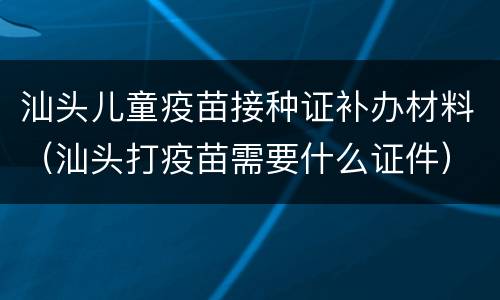 汕头儿童疫苗接种证补办材料（汕头打疫苗需要什么证件）
