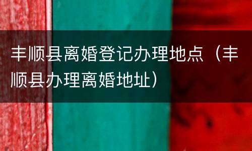 丰顺县离婚登记办理地点（丰顺县办理离婚地址）