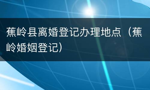 蕉岭县离婚登记办理地点（蕉岭婚姻登记）