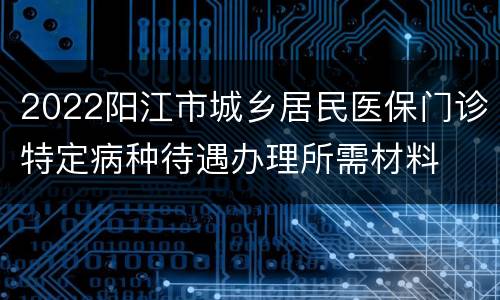 2022阳江市城乡居民医保门诊特定病种待遇办理所需材料