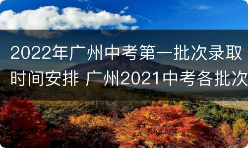 2022年广州中考第一批次录取时间安排 广州2021中考各批次录取时间