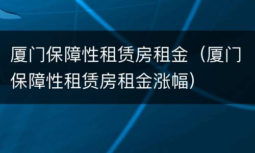 厦门保障性租赁房租金（厦门保障性租赁房租金涨幅）