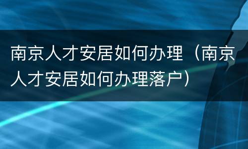 南京人才安居如何办理（南京人才安居如何办理落户）