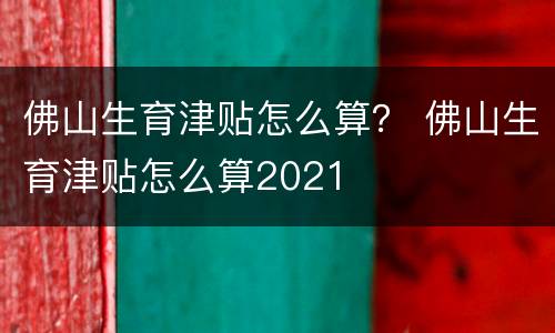 佛山生育津贴怎么算？ 佛山生育津贴怎么算2021