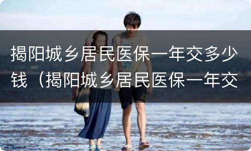 揭阳城乡居民医保一年交多少钱（揭阳城乡居民医保一年交多少钱啊）