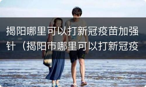 揭阳哪里可以打新冠疫苗加强针（揭阳市哪里可以打新冠疫苗）