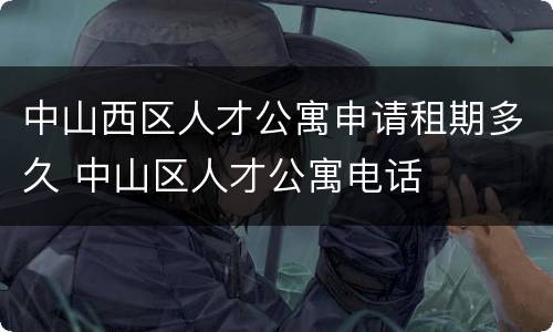 中山西区人才公寓申请租期多久 中山区人才公寓电话
