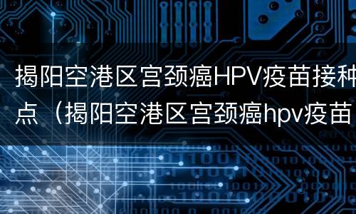 揭阳空港区宫颈癌HPV疫苗接种点（揭阳空港区宫颈癌hpv疫苗接种点）