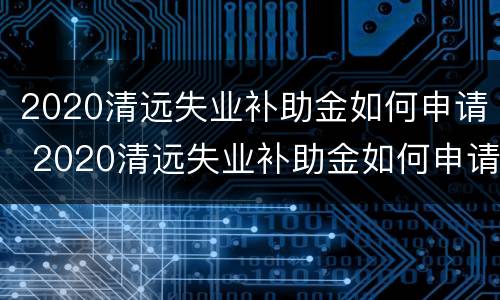 2020清远失业补助金如何申请 2020清远失业补助金如何申请的