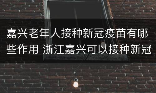 嘉兴老年人接种新冠疫苗有哪些作用 浙江嘉兴可以接种新冠疫苗