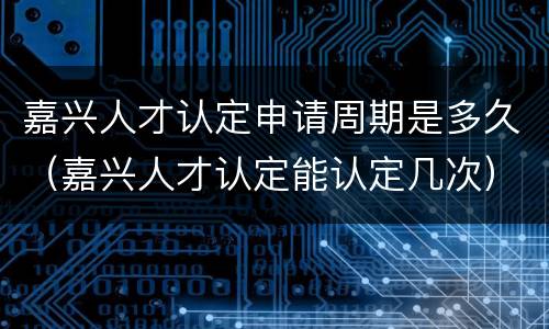嘉兴人才认定申请周期是多久（嘉兴人才认定能认定几次）