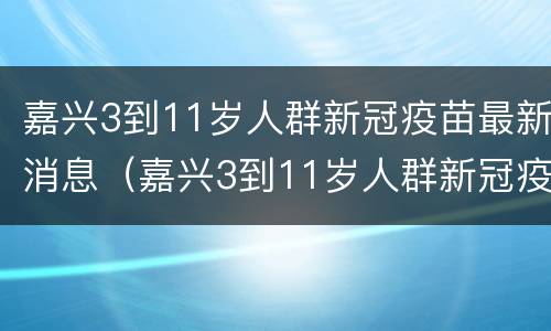 嘉兴3到11岁人群新冠疫苗最新消息（嘉兴3到11岁人群新冠疫苗最新消息及价格）