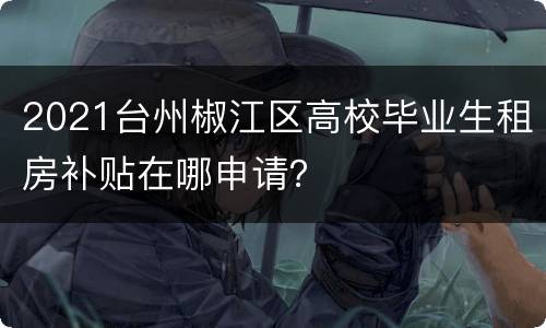 2021台州椒江区高校毕业生租房补贴在哪申请？