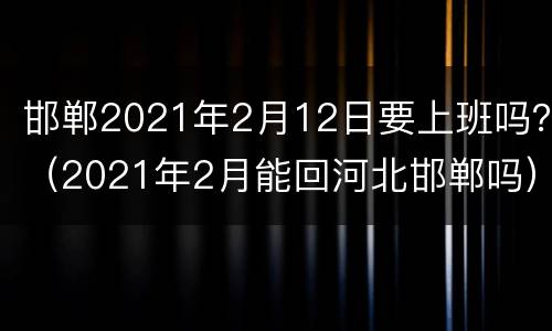 邯郸2021年2月12日要上班吗？（2021年2月能回河北邯郸吗）