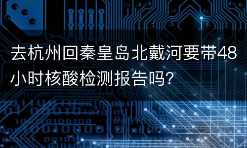 去杭州回秦皇岛北戴河要带48小时核酸检测报告吗？