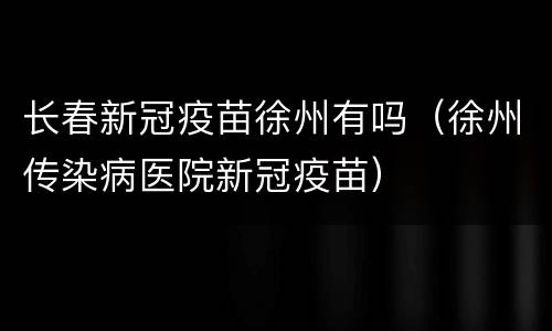 长春新冠疫苗徐州有吗（徐州传染病医院新冠疫苗）