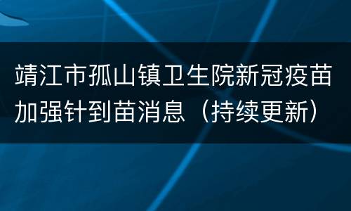 靖江市孤山镇卫生院新冠疫苗加强针到苗消息（持续更新）