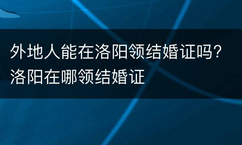 外地人能在洛阳领结婚证吗? 洛阳在哪领结婚证