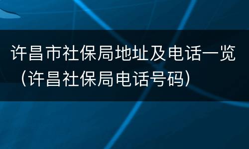 许昌市社保局地址及电话一览（许昌社保局电话号码）