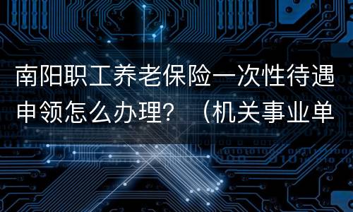 南阳职工养老保险一次性待遇申领怎么办理？（机关事业单位）