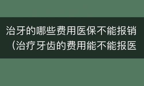 治牙的哪些费用医保不能报销（治疗牙齿的费用能不能报医保）