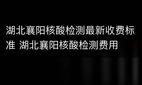 湖北襄阳核酸检测最新收费标准 湖北襄阳核酸检测费用