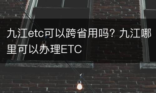 九江etc可以跨省用吗? 九江哪里可以办理ETC